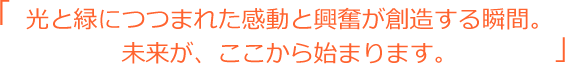 光と緑につつまれた感動と興奮が創造する瞬間。未来が、ここから始まります。